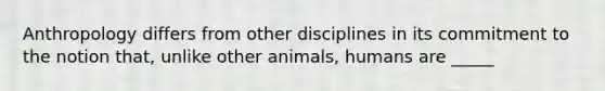 Anthropology differs from other disciplines in its commitment to the notion that, unlike other animals, humans are _____