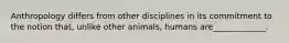 Anthropology differs from other disciplines in its commitment to the notion that, unlike other animals, humans are_____________.