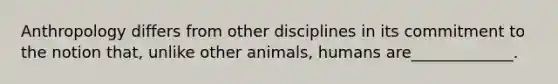 Anthropology differs from other disciplines in its commitment to the notion that, unlike other animals, humans are_____________.