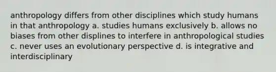 anthropology differs from other disciplines which study humans in that anthropology a. studies humans exclusively b. allows no biases from other displines to interfere in anthropological studies c. never uses an evolutionary perspective d. is integrative and interdisciplinary