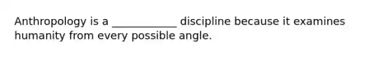 Anthropology is a ____________ discipline because it examines humanity from every possible angle.