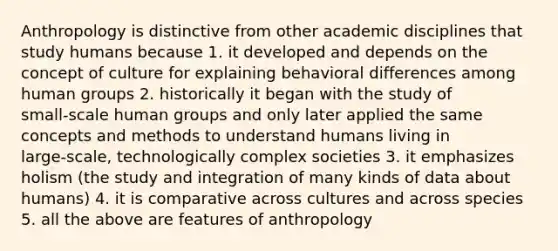 Anthropology is distinctive from other academic disciplines that study humans because 1. it developed and depends on the concept of culture for explaining behavioral differences among human groups 2. historically it began with the study of small‑scale human groups and only later applied the same concepts and methods to understand humans living in large‑scale, technologically complex societies 3. it emphasizes holism (the study and integration of many kinds of data about humans) 4. it is comparative across cultures and across species 5. all the above are features of anthropology