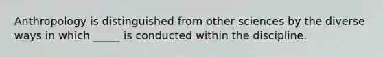 Anthropology is distinguished from other sciences by the diverse ways in which _____ is conducted within the discipline.