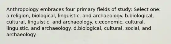 Anthropology embraces four primary fields of study:​ Select one: a.​religion, biological, linguistic, and archaeology. b.​biological, cultural, linguistic, and archaeology. c.​economic, cultural, linguistic, and archaeology. d.​biological, cultural, social, and archaeology.