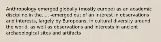 Anthropology emerged globally (mostly europe) as an academic discipline in the..... -emerged out of an interest in observations and interests, largely by Europeans, in cultural diversity around the world, as well as observations and interests in ancient archaeological sites and artifacts