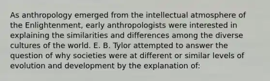 As anthropology emerged from the intellectual atmosphere of the Enlightenment, early anthropologists were interested in explaining the similarities and differences among the diverse cultures of the world. E. B. Tylor attempted to answer the question of why societies were at different or similar levels of evolution and development by the explanation of: