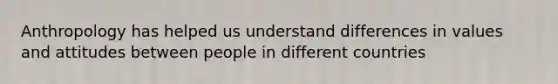 Anthropology has helped us understand differences in values and attitudes between people in different countries