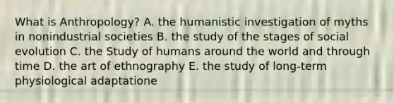 What is Anthropology? A. the humanistic investigation of myths in nonindustrial societies B. the study of the stages of social evolution C. the Study of humans around the world and through time D. the art of ethnography E. the study of long-term physiological adaptatione