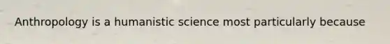 Anthropology is a humanistic science most particularly because