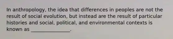 In anthropology, the idea that differences in peoples are not the result of social evolution, but instead are the result of particular histories and social, political, and environmental contexts is known as ________________.