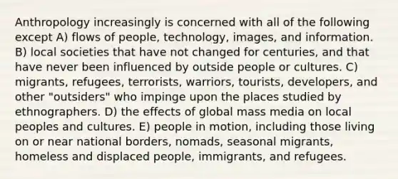 Anthropology increasingly is concerned with all of the following except A) flows of people, technology, images, and information. B) local societies that have not changed for centuries, and that have never been influenced by outside people or cultures. C) migrants, refugees, terrorists, warriors, tourists, developers, and other "outsiders" who impinge upon the places studied by ethnographers. D) the effects of global mass media on local peoples and cultures. E) people in motion, including those living on or near national borders, nomads, seasonal migrants, homeless and displaced people, immigrants, and refugees.