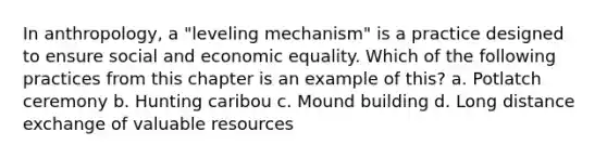 In anthropology, a "leveling mechanism" is a practice designed to ensure social and economic equality. Which of the following practices from this chapter is an example of this? a. Potlatch ceremony b. Hunting caribou c. Mound building d. Long distance exchange of valuable resources