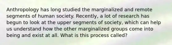 Anthropology has long studied the marginalized and remote segments of human society. Recently, a lot of research has begun to look at the upper segments of society, which can help us understand how the other marginalized groups come into being and exist at all. What is this process called?