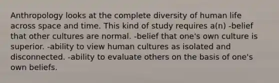 Anthropology looks at the complete diversity of human life across space and time. This kind of study requires a(n) -belief that other cultures are normal. -belief that one's own culture is superior. -ability to view human cultures as isolated and disconnected. -ability to evaluate others on the basis of one's own beliefs.