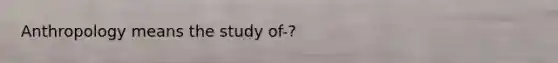 Anthropology means the study of-?