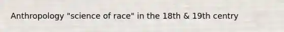 Anthropology "science of race" in the 18th & 19th centry
