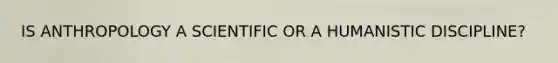 IS ANTHROPOLOGY A SCIENTIFIC OR A HUMANISTIC DISCIPLINE?