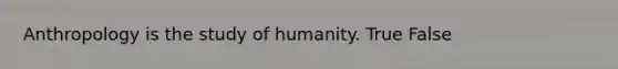 Anthropology is the study of humanity. True False