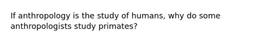 If anthropology is the study of humans, why do some anthropologists study primates?