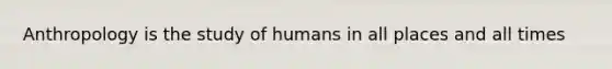 Anthropology is the study of humans in all places and all times