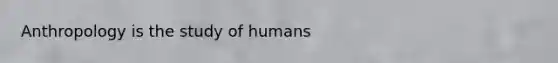 Anthropology is the study of humans