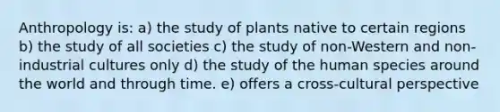 Anthropology is: a) the study of plants native to certain regions b) the study of all societies c) the study of non-Western and non-industrial cultures only d) the study of the human species around the world and through time. e) offers a cross-cultural perspective