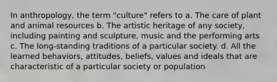 In anthropology, the term "culture" refers to a. The care of plant and animal resources b. The artistic heritage of any society, including painting and sculpture, music and the performing arts c. The long-standing traditions of a particular society. d. All the learned behaviors, attitudes, beliefs, values and ideals that are characteristic of a particular society or population