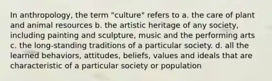 In anthropology, the term "culture" refers to a. the care of plant and animal resources b. the artistic heritage of any society, including painting and sculpture, music and the performing arts c. the long-standing traditions of a particular society. d. all the learned behaviors, attitudes, beliefs, values and ideals that are characteristic of a particular society or population