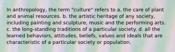 In anthropology, the term "culture" refers to a. the care of plant and animal resources. b. the artistic heritage of any society, including painting and sculpture, music and the performing arts. c. the long-standing traditions of a particular society. d. all the learned behaviors, attitudes, beliefs, values and ideals that are characteristic of a particular society or population.