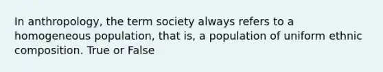 In anthropology, the term society always refers to a homogeneous population, that is, a population of uniform ethnic composition. True or False