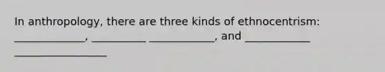 In anthropology, there are three kinds of ethnocentrism: _____________, __________ ____________, and ____________ _________________