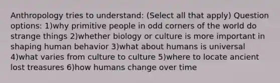 Anthropology tries to understand: (Select all that apply) Question options: 1)why primitive people in odd corners of the world do strange things 2)whether biology or culture is more important in shaping human behavior 3)what about humans is universal 4)what varies from culture to culture 5)where to locate ancient lost treasures 6)how humans change over time