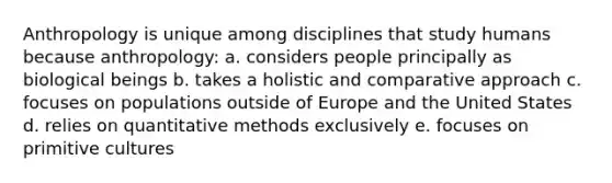 Anthropology is unique among disciplines that study humans because anthropology: a. considers people principally as biological beings b. takes a holistic and comparative approach c. focuses on populations outside of Europe and the United States d. relies on quantitative methods exclusively e. focuses on primitive cultures