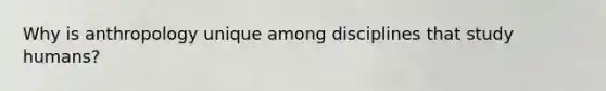 Why is anthropology unique among disciplines that study humans?