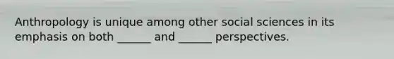 Anthropology is unique among other social sciences in its emphasis on both ______ and ______ perspectives.