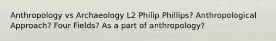 Anthropology vs Archaeology L2 Philip Phillips? Anthropological Approach? Four Fields? As a part of anthropology?