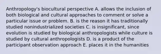 Anthropology's biocultural perspective A. allows the inclusion of both biological and cultural approaches to comment or solve a particular issue or problem. B. is the reason it has traditionally studied nonindustrialized societies C. is insignificant, since evolution is studied by biological anthropologists while culture is studied by cultural anthropologists D. is a product of the participant observation approach E. places it in the humanities