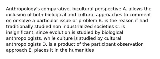 Anthropology's comparative, bicultural perspective A. allows the inclusion of both biological and cultural approaches to comment on or solve a particular issue or problem B. is the reason it had traditionally studied non industrialized societies C. is insignificant, since evolution is studied by biological anthropologists, while culture is studied by cultural anthropologists D. is a product of the participant observation approach E. places it in the humanities