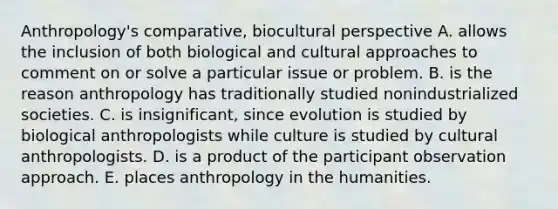 Anthropology's comparative, biocultural perspective A. allows the inclusion of both biological and cultural approaches to comment on or solve a particular issue or problem. B. is the reason anthropology has traditionally studied nonindustrialized societies. C. is insignificant, since evolution is studied by biological anthropologists while culture is studied by cultural anthropologists. D. is a product of the participant observation approach. E. places anthropology in the humanities.