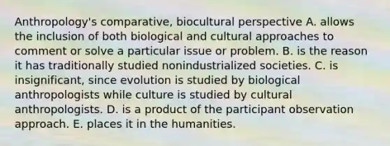 Anthropology's comparative, biocultural perspective A. allows the inclusion of both biological and cultural approaches to comment or solve a particular issue or problem. B. is the reason it has traditionally studied nonindustrialized societies. C. is insignificant, since evolution is studied by biological anthropologists while culture is studied by cultural anthropologists. D. is a product of the participant observation approach. E. places it in the humanities.