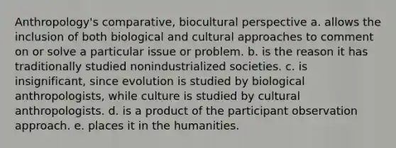 Anthropology's comparative, biocultural perspective a. allows the inclusion of both biological and cultural approaches to comment on or solve a particular issue or problem. b. is the reason it has traditionally studied nonindustrialized societies. c. is insignificant, since evolution is studied by biological anthropologists, while culture is studied by cultural anthropologists. d. is a product of the participant observation approach. e. places it in the humanities.