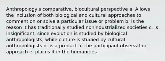 Anthropology's comparative, biocultural perspective a. Allows the inclusion of both biological and cultural approaches to comment on or solve a particular issue or problem b. is the reason it has traditionally studied nonindustrialized societies c. is insignificant, since evolution is studied by biological anthropologists, while culture is studied by cultural anthropologists d. is a product of the participant observation approach e. places it in the humanities