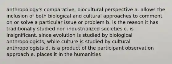 anthropology's comparative, biocultural perspective a. allows the inclusion of both biological and cultural approaches to comment on or solve a particular issue or problem b. is the reason it has traditionally studied non industrialized societies c. is insignificant, since evolution is studied by biological anthropologists, while culture is studied by cultural anthropologists d. is a product of the participant observation approach e. places it in the humanities