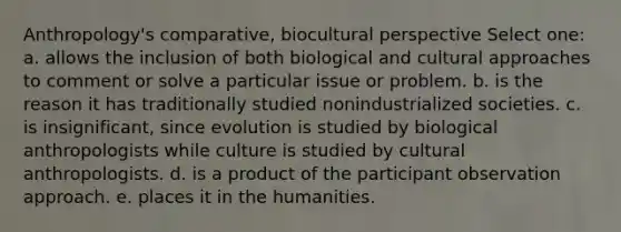 Anthropology's comparative, biocultural perspective Select one: a. allows the inclusion of both biological and cultural approaches to comment or solve a particular issue or problem. b. is the reason it has traditionally studied nonindustrialized societies. c. is insignificant, since evolution is studied by biological anthropologists while culture is studied by cultural anthropologists. d. is a product of the participant observation approach. e. places it in the humanities.