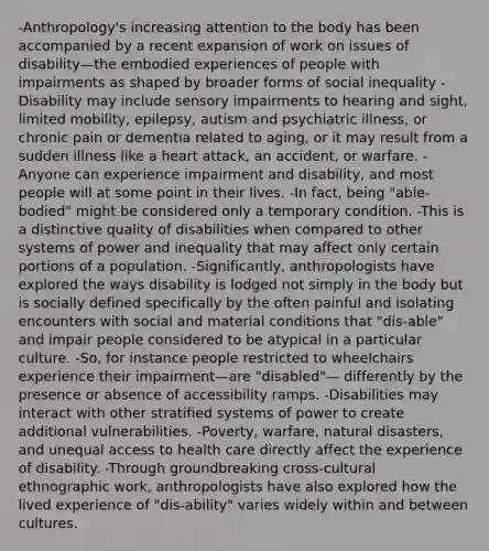 -Anthropology's increasing attention to the body has been accompanied by a recent expansion of work on issues of disability—the embodied experiences of people with impairments as shaped by broader forms of social inequality -Disability may include sensory impairments to hearing and sight, limited mobility, epilepsy, autism and psychiatric illness, or chronic pain or dementia related to aging, or it may result from a sudden illness like a heart attack, an accident, or warfare. -Anyone can experience impairment and disability, and most people will at some point in their lives. -In fact, being "able-bodied" might be considered only a temporary condition. -This is a distinctive quality of disabilities when compared to other systems of power and inequality that may affect only certain portions of a population. -Significantly, anthropologists have explored the ways disability is lodged not simply in the body but is socially defined specifically by the often painful and isolating encounters with social and material conditions that "dis-able" and impair people considered to be atypical in a particular culture. -So, for instance people restricted to wheelchairs experience their impairment—are "disabled"— differently by the presence or absence of accessibility ramps. -Disabilities may interact with other stratified systems of power to create additional vulnerabilities. -Poverty, warfare, natural disasters, and unequal access to health care directly affect the experience of disability. -Through groundbreaking cross-cultural ethnographic work, anthropologists have also explored how the lived experience of "dis-ability" varies widely within and between cultures.