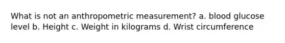 What is not an anthropometric measurement? a. blood glucose level b. Height c. Weight in kilograms d. Wrist circumference