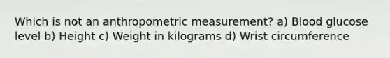 Which is not an anthropometric measurement? a) Blood glucose level b) Height c) Weight in kilograms d) Wrist circumference