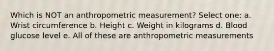 Which is NOT an anthropometric measurement? Select one: a. Wrist circumference b. Height c. Weight in kilograms d. Blood glucose level e. All of these are anthropometric measurements