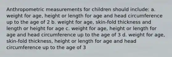 Anthropometric measurements for children should include: a. weight for age, height or length for age and head circumference up to the age of 2 b. weight for age, skin-fold thickness and length or height for age c. weight for age, height or length for age and head circumference up to the age of 3 d. weight for age, skin-fold thickness, height or length for age and head circumference up to the age of 3