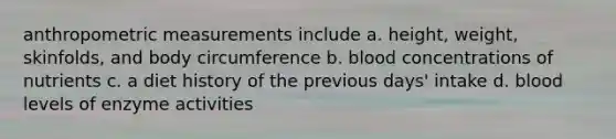 anthropometric measurements include a. height, weight, skinfolds, and body circumference b. blood concentrations of nutrients c. a diet history of the previous days' intake d. blood levels of enzyme activities